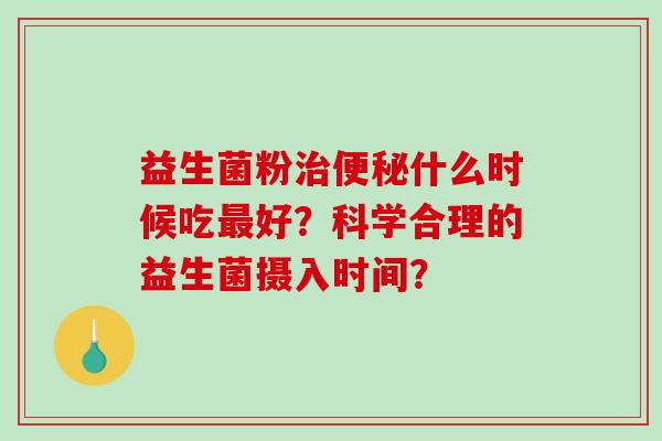 益生菌粉治便秘什么时候吃最好？科学合理的益生菌摄入时间？