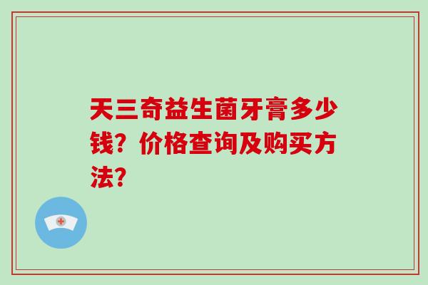 天三奇益生菌牙膏多少钱？价格查询及购买方法？