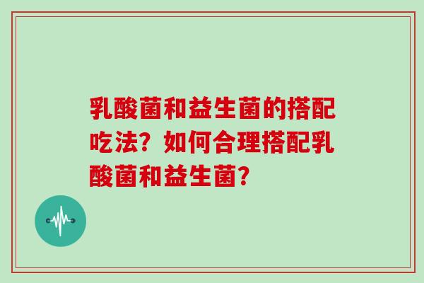 乳酸菌和益生菌的搭配吃法？如何合理搭配乳酸菌和益生菌？