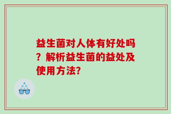 益生菌对人体有好处吗?解析益生菌的益处及使用方法? 益生菌对人体有好处吗?解析益生菌的益处及使用方法?
