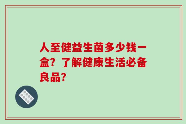 人至健益生菌多少钱一盒？了解健康生活必备良品？