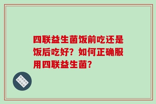 四联益生菌饭前吃还是饭后吃好？如何正确服用四联益生菌？