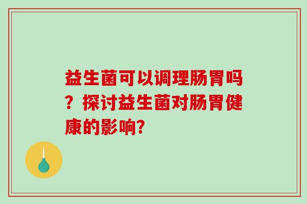 益生菌可以调理肠胃吗？探讨益生菌对肠胃健康的影响？
