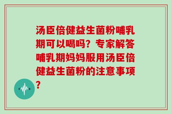 汤臣倍健益生菌粉哺乳期可以喝吗？专家解答哺乳期妈妈服用汤臣倍健益生菌粉的注意事项？