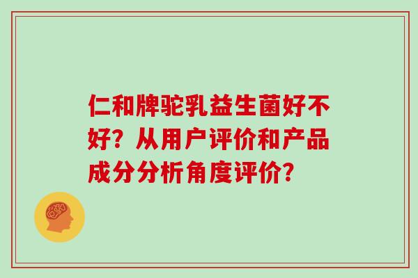 仁和牌驼乳益生菌好不好？从用户评价和产品成分分析角度评价？
