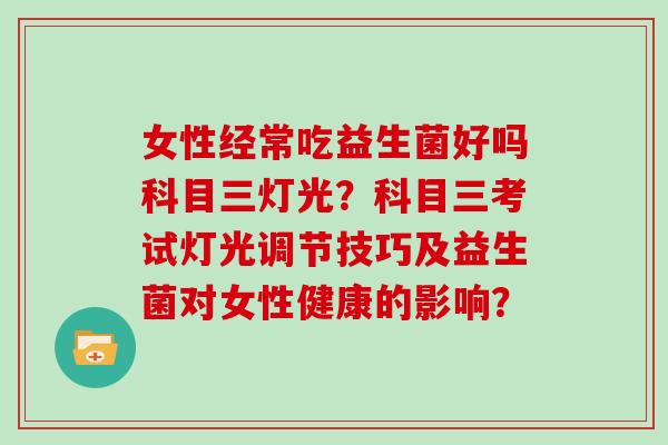 女性经常吃益生菌好吗科目三灯光？科目三考试灯光调节技巧及益生菌对女性健康的影响？