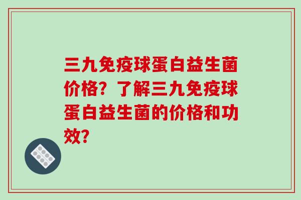 三九免疫球蛋白益生菌价格？了解三九免疫球蛋白益生菌的价格和功效？