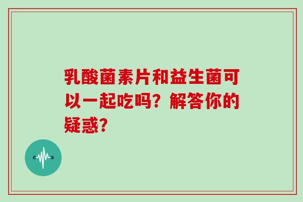 乳酸菌素片和益生菌可以一起吃吗？解答你的疑惑？