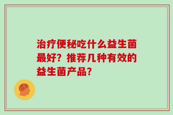 治疗便秘吃什么益生菌最好？推荐几种有效的益生菌产品？