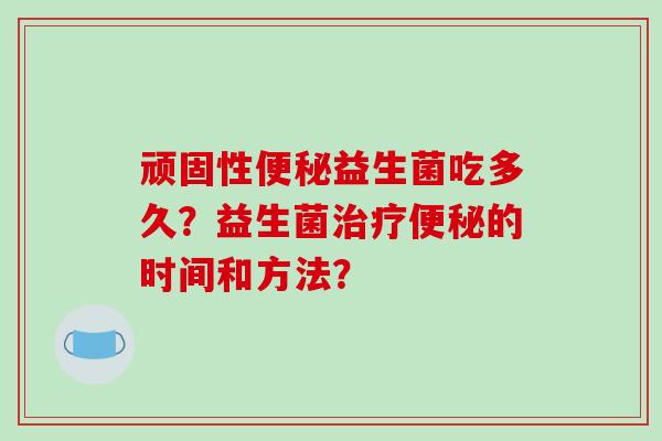 顽固性便秘益生菌吃多久？益生菌治疗便秘的时间和方法？