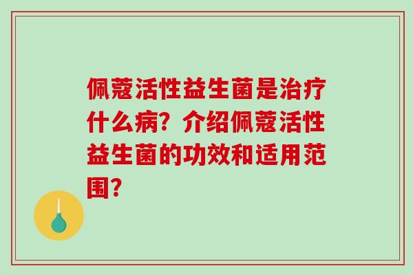 佩蔻活性益生菌是治疗什么病？介绍佩蔻活性益生菌的功效和适用范围？