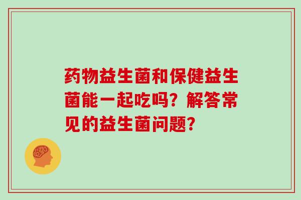 益生菌和保健益生菌能一起吃吗？解答常见的益生菌问题？