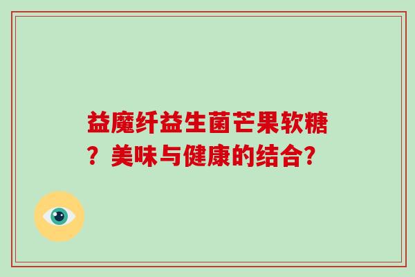 益魔纤益生菌芒果软糖?美味与健康的结合? 益魔纤益生菌芒果软糖?美味与健康的结合?