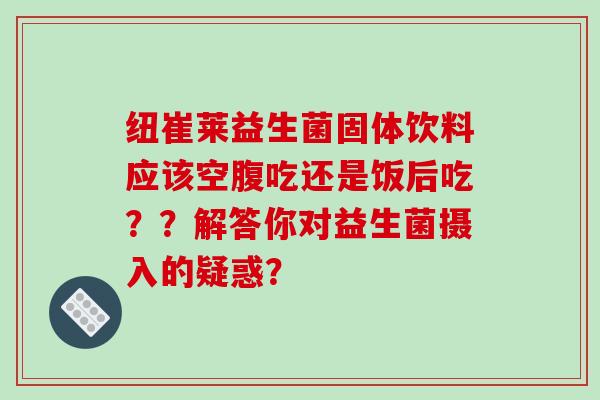 纽崔莱益生菌固体饮料应该空腹吃还是饭后吃？？解答你对益生菌摄入的疑惑？