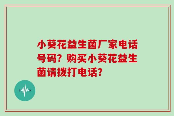 小葵花益生菌厂家电话号码？购买小葵花益生菌请拨打电话？