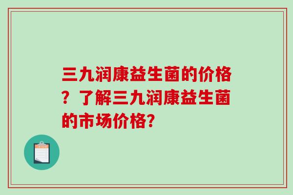 三九润康益生菌的价格？了解三九润康益生菌的市场价格？