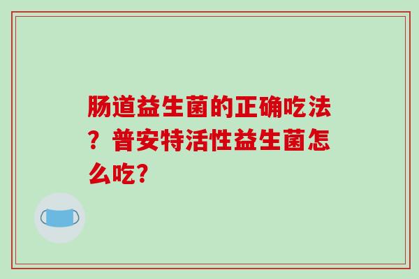 肠道益生菌的正确吃法?普安特活性益生菌怎么吃? 肠道益生菌的正确吃法?普安特活性益生菌怎么吃?