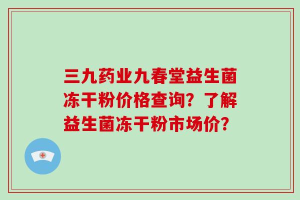 三九药业九春堂益生菌冻干粉价格查询？了解益生菌冻干粉市场价？