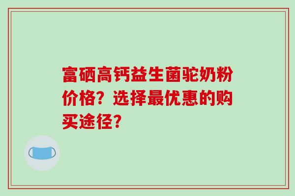 富硒高钙益生菌驼奶粉价格？选择优惠的购买途径？