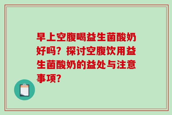 早上空腹喝益生菌酸奶好吗？探讨空腹饮用益生菌酸奶的益处与注意事项？