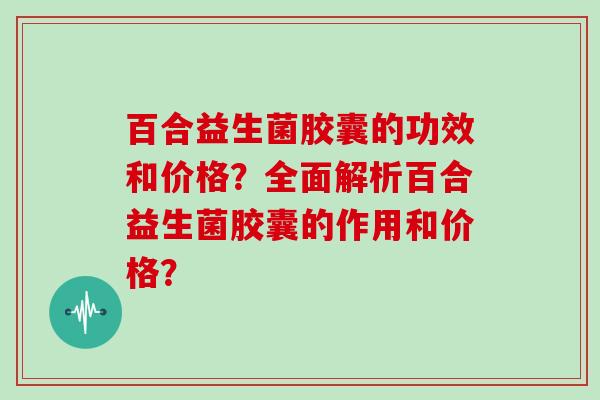 百合益生菌胶囊的功效和价格？全面解析百合益生菌胶囊的作用和价格？