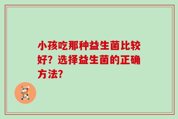 小孩吃那种益生菌比较好?选择益生菌的正确方法? 小孩吃那种益生菌比较好?选择益生菌的正确方法?