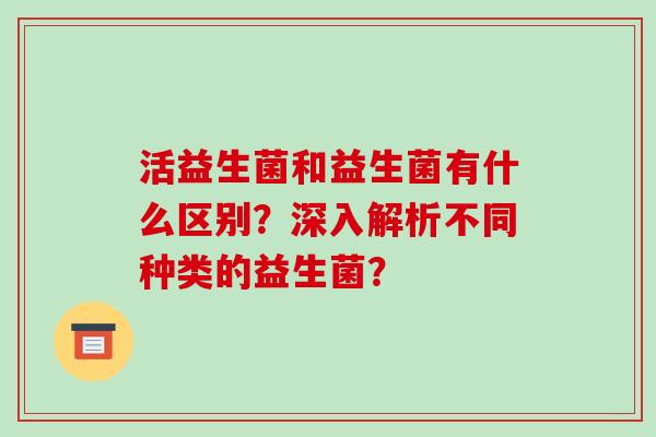 活益生菌和益生菌有什么区别？深入解析不同种类的益生菌？