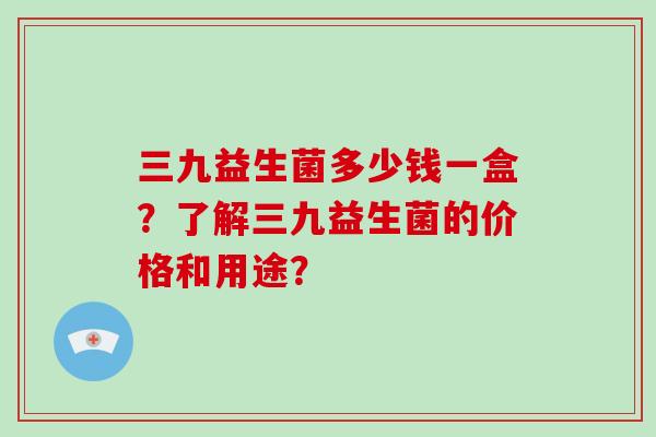 三九益生菌多少钱一盒？了解三九益生菌的价格和用途？