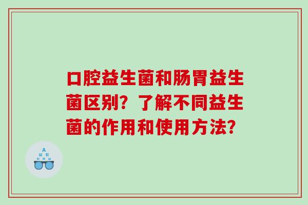 口腔益生菌和肠胃益生菌区别？了解不同益生菌的作用和使用方法？