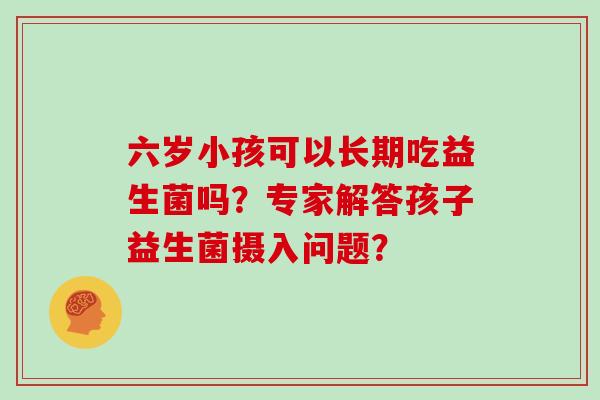 六岁小孩可以长期吃益生菌吗？专家解答孩子益生菌摄入问题？