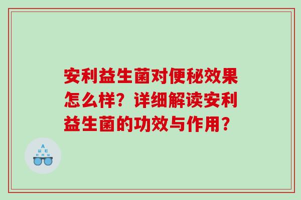 安利益生菌对便秘效果怎么样？详细解读安利益生菌的功效与作用？