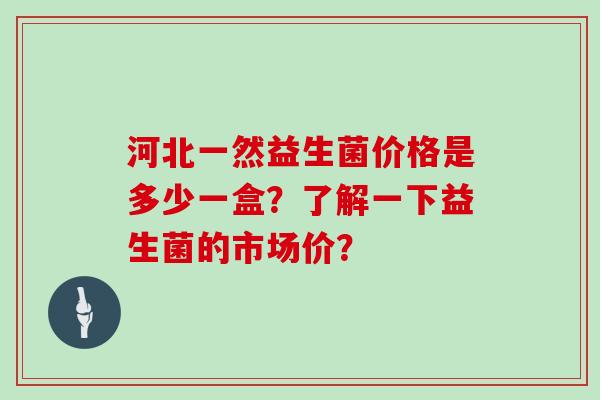 河北一然益生菌价格是多少一盒？了解一下益生菌的市场价？