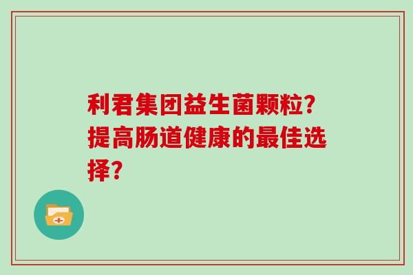利君集团益生菌颗粒？提高肠道健康的佳选择？