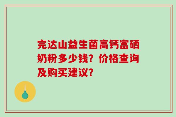 完达山益生菌高钙富硒奶粉多少钱？价格查询及购买建议？