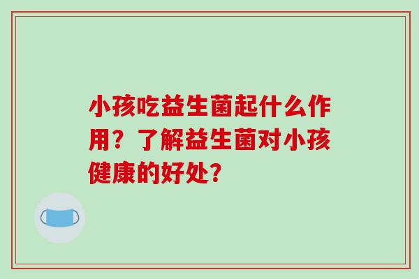 小孩吃益生菌起什么作用？了解益生菌对小孩健康的好处？