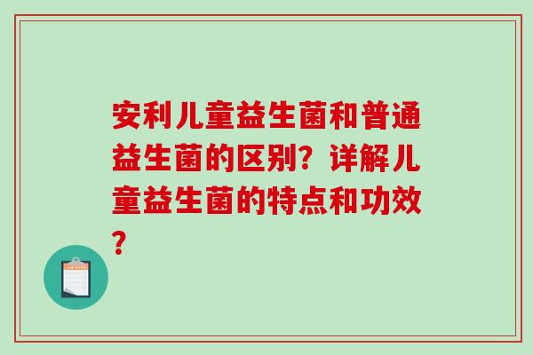 安利儿童益生菌和普通益生菌的区别？详解儿童益生菌的特点和功效？