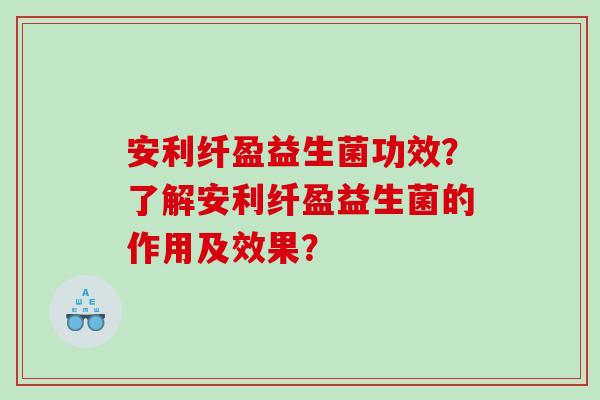 安利纤盈益生菌功效?了解安利纤盈益生菌的作用及效果? 安利纤盈益生菌功效?了解安利纤盈益生菌的作用及效果?