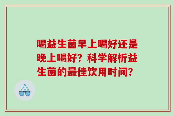 喝益生菌早上喝好还是晚上喝好？科学解析益生菌的最佳饮用时间？