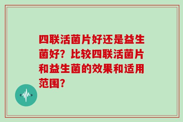 四联活菌片好还是益生菌好？比较四联活菌片和益生菌的效果和适用范围？