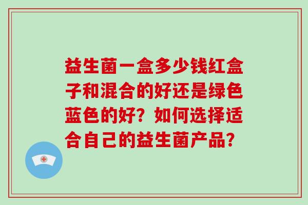益生菌一盒多少钱红盒子和混合的好还是绿色蓝色的好？如何选择适合自己的益生菌产品？