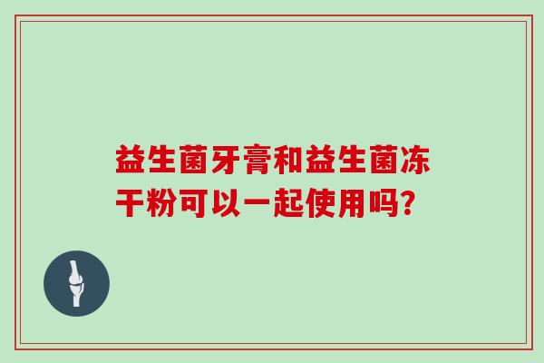 益生菌牙膏和益生菌冻干粉可以一起使用吗？