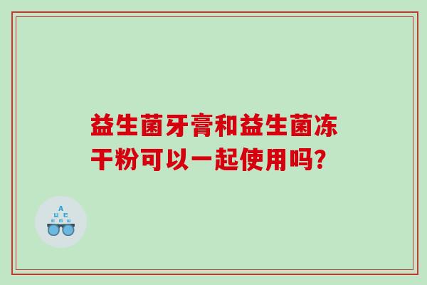 益生菌牙膏和益生菌冻干粉可以一起使用吗？