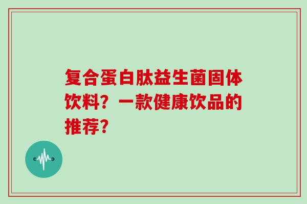 复合蛋白肽益生菌固体饮料？一款健康饮品的推荐？
