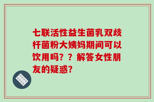 七联活性益生菌乳双歧杆菌粉大姨妈期间可以饮用吗？？解答女性朋友的疑惑？