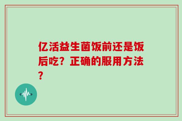 亿活益生菌饭前还是饭后吃？正确的服用方法？