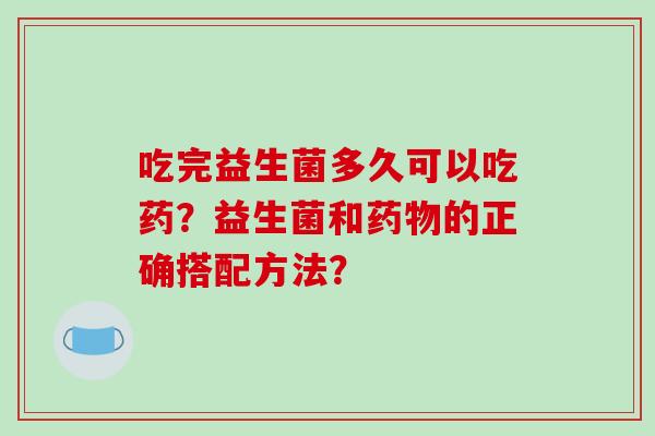 吃完益生菌多久可以吃药?益生菌和的正确搭配方法? 吃完益生菌多久可以吃药?益生菌和的正确搭配方法?