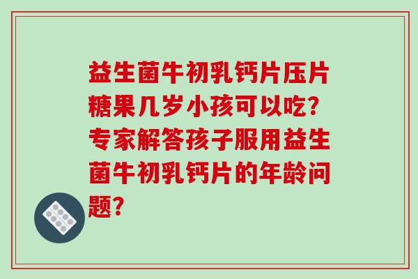 益生菌牛初乳钙片压片糖果几岁小孩可以吃？专家解答孩子服用益生菌牛初乳钙片的年龄问题？