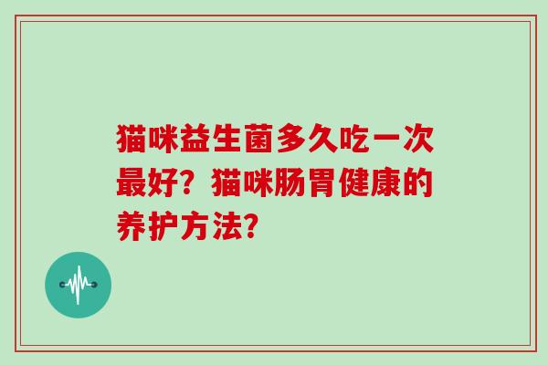 猫咪益生菌多久吃一次好?猫咪肠胃健康的养护方法? 猫咪益生菌多久吃一次好?猫咪肠胃健康的养护方法?