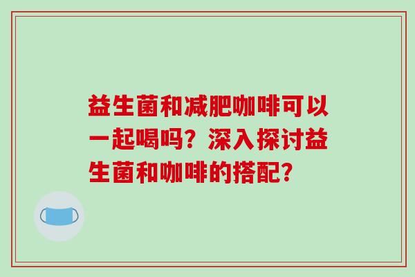 益生菌和减肥咖啡可以一起喝吗？深入探讨益生菌和咖啡的搭配？