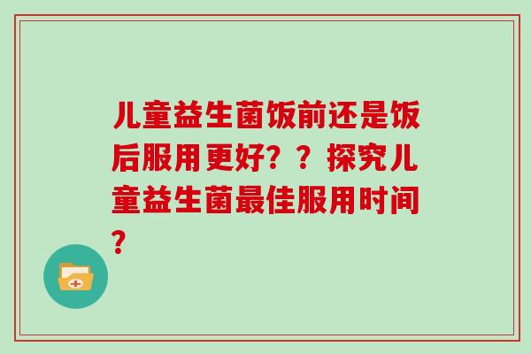 儿童益生菌饭前还是饭后服用更好？？探究儿童益生菌最佳服用时间？